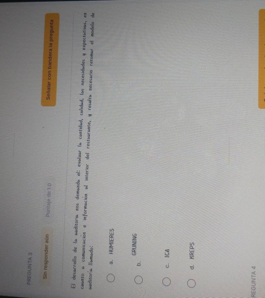 PREGUNTA 3
Sin responder aún Puntaje de 1.0
Señalar con bandera la pregunta
El desarrollo de la auditoria nos demanda el: evaluar la cantidad, calidad, las necesidades y expectativas, en
cuanto a comunicación e información al interior del restaurante, y resulta necesario retomar el modelo de
auditoría llamado:
a. HUMIERES
GRUNING
b.
c. ICA
d. KREPS
REGUNTA 4