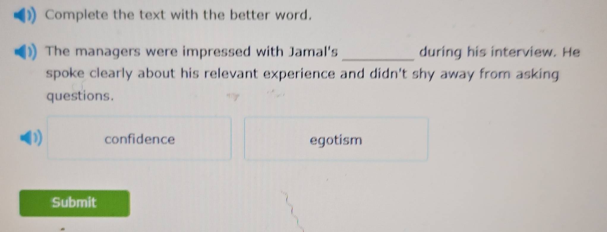 Complete the text with the better word.
The managers were impressed with Jamal's _during his interview. He
spoke clearly about his relevant experience and didn't shy away from asking
questions.
D)
confidence egotism
Submit