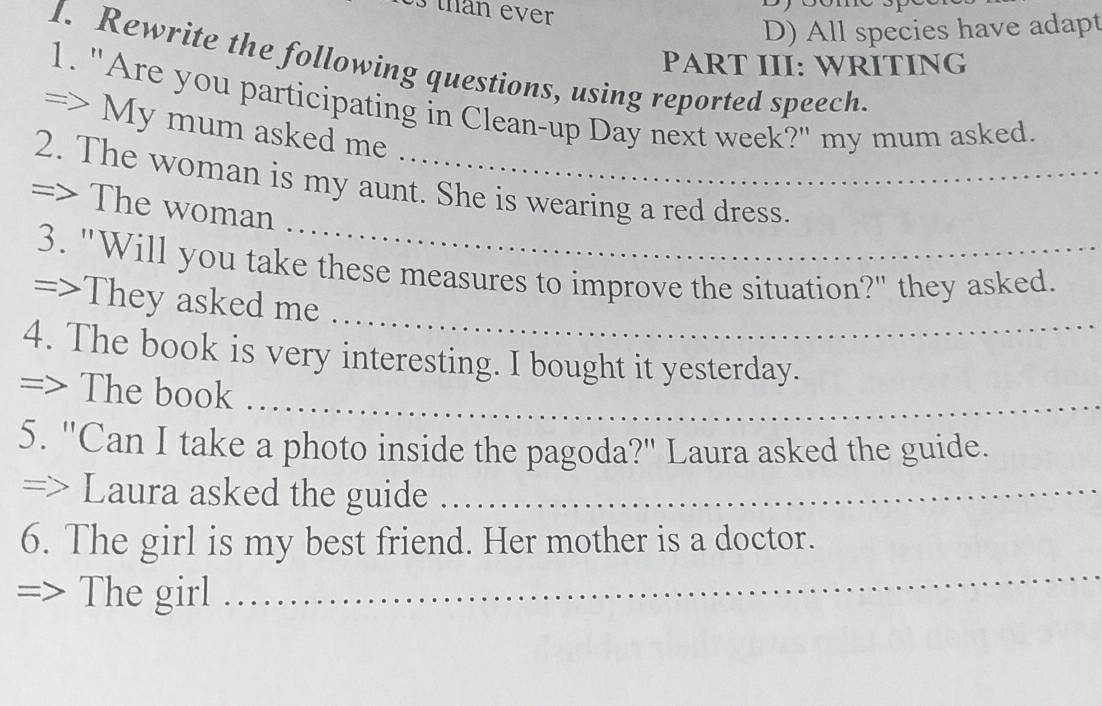 than ever 
D) All species have adapt 
I. Rewrite the following questions, using reported speech. 
PART III: WRITING 
1. "Are you participating in Clean-up Day next week?" my mum asked. 
=> My mum asked me 
_ 
2. The woman is my aunt. She is wearing a red dress. 
=> The woman 
_ 
3. "Will you take these measures to improve the situation?" they asked. 
=>They asked me 
4. The book is very interesting. I bought it yesterday. 
=> The book_ 
5. "Can I take a photo inside the pagoda?" Laura asked the guide. 
=> Laura asked the guide_ 
_ 
6. The girl is my best friend. Her mother is a doctor. 
I The girl