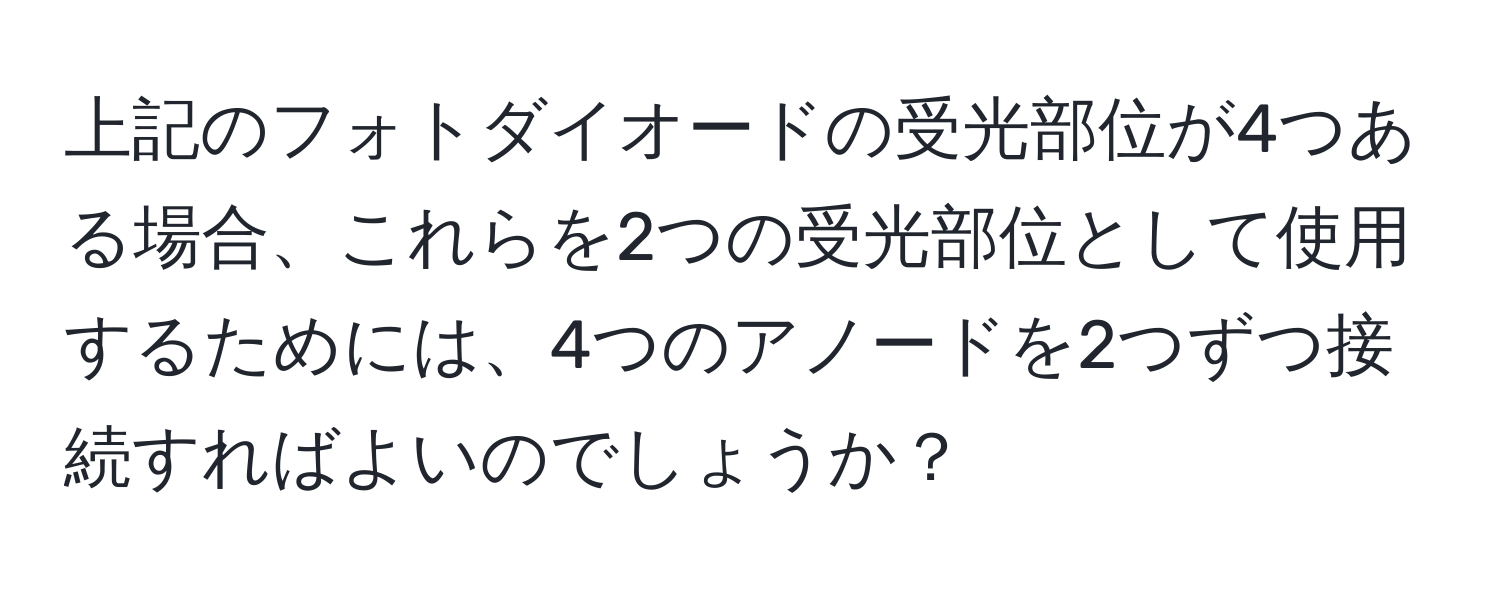 上記のフォトダイオードの受光部位が4つある場合、これらを2つの受光部位として使用するためには、4つのアノードを2つずつ接続すればよいのでしょうか？