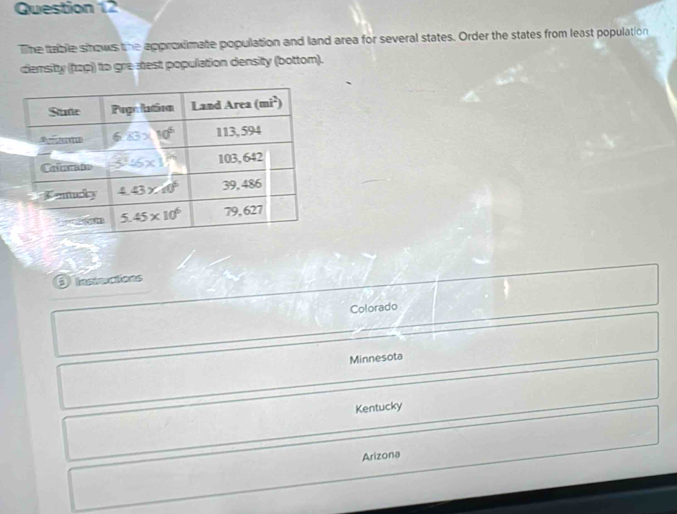 The table shows the approximate population and land area for several states. Order the states from least population
densitty (tap) to gre-stest population density (bottom).
Colorado
Minnesota
Kentucky
Arizona