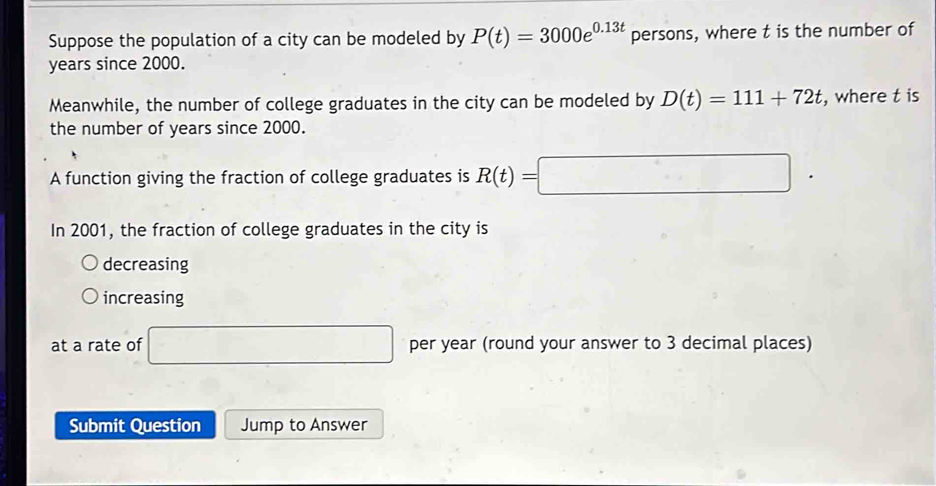 Suppose the population of a city can be modeled by P(t)=3000e^(0.13t) persons, where t is the number of
years since 2000. 
Meanwhile, the number of college graduates in the city can be modeled by D(t)=111+72t , where t is 
the number of years since 2000. 
A function giving the fraction of college graduates is R(t)=□
In 2001, the fraction of college graduates in the city is 
decreasing 
increasing 
at a rate of □ per year (round your answer to 3 decimal places) 
Submit Question Jump to Answer