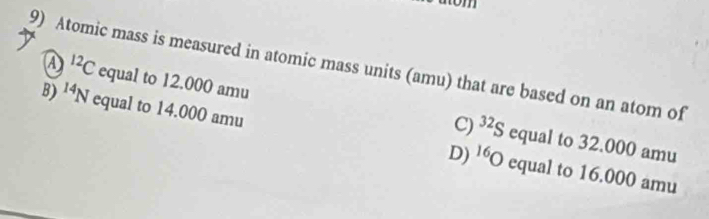 Atomic mass is measured in atomic mass units (amu) that are based on an atom of
A^(12)C equal to 12.000 amu
B) ^14N equal to 14.000 amu equal to 16.000 amu
C) ^32S equal to 32.000 amu
D) ^16O