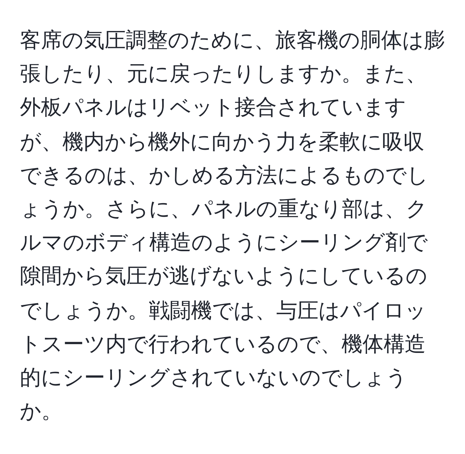 客席の気圧調整のために、旅客機の胴体は膨張したり、元に戻ったりしますか。また、外板パネルはリベット接合されていますが、機内から機外に向かう力を柔軟に吸収できるのは、かしめる方法によるものでしょうか。さらに、パネルの重なり部は、クルマのボディ構造のようにシーリング剤で隙間から気圧が逃げないようにしているのでしょうか。戦闘機では、与圧はパイロットスーツ内で行われているので、機体構造的にシーリングされていないのでしょうか。