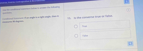 onverse, Inverse, Contrapositive & Bicond
Use the conditional statement below to arswer the following
questions.
Conditional Statement: If an angle is a right angle, then it
measures 90 degrees. 15. Is the converse true or false.
True
False