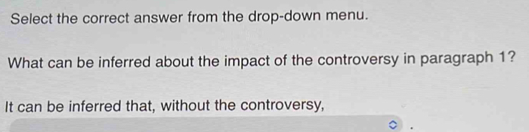 Select the correct answer from the drop-down menu.
What can be inferred about the impact of the controversy in paragraph 1?
It can be inferred that, without the controversy,