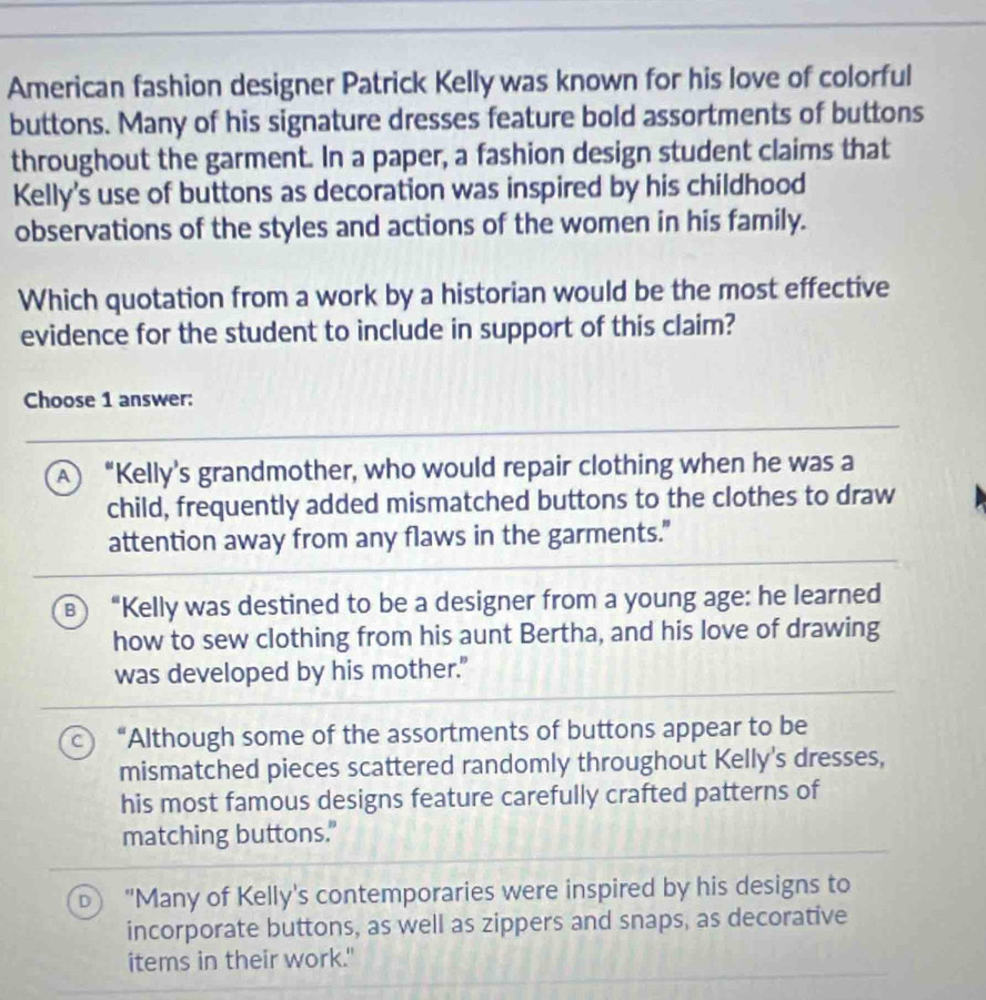 American fashion designer Patrick Kelly was known for his love of colorful
buttons. Many of his signature dresses feature bold assortments of buttons
throughout the garment. In a paper, a fashion design student claims that
Kelly's use of buttons as decoration was inspired by his childhood
observations of the styles and actions of the women in his family.
Which quotation from a work by a historian would be the most effective
evidence for the student to include in support of this claim?
Choose 1 answer:
A “Kelly's grandmother, who would repair clothing when he was a
child, frequently added mismatched buttons to the clothes to draw
attention away from any flaws in the garments."
B “Kelly was destined to be a designer from a young age: he learned
how to sew clothing from his aunt Bertha, and his love of drawing
was developed by his mother."
“Although some of the assortments of buttons appear to be
mismatched pieces scattered randomly throughout Kelly's dresses,
his most famous designs feature carefully crafted patterns of
matching buttons."
D "Many of Kelly's contemporaries were inspired by his designs to
incorporate buttons, as well as zippers and snaps, as decorative
items in their work."