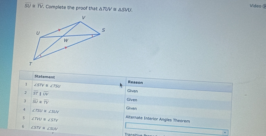 overline SU≌ overline TV Complete the proof that △ TUV≌ △ SVU. 
Video 
Statement Reason 
1 ∠ STV≌ ∠ TSU
2 overline STparallel overline UV
Given 
3 overline SU≌ overline TV
Given 
Given 
4 ∠ TSU≌ ∠ SUV Alternate Interior Angles Theorem 
5 ∠ TVU≌ ∠ STV
6 ∠ STV≌ ∠ SUV