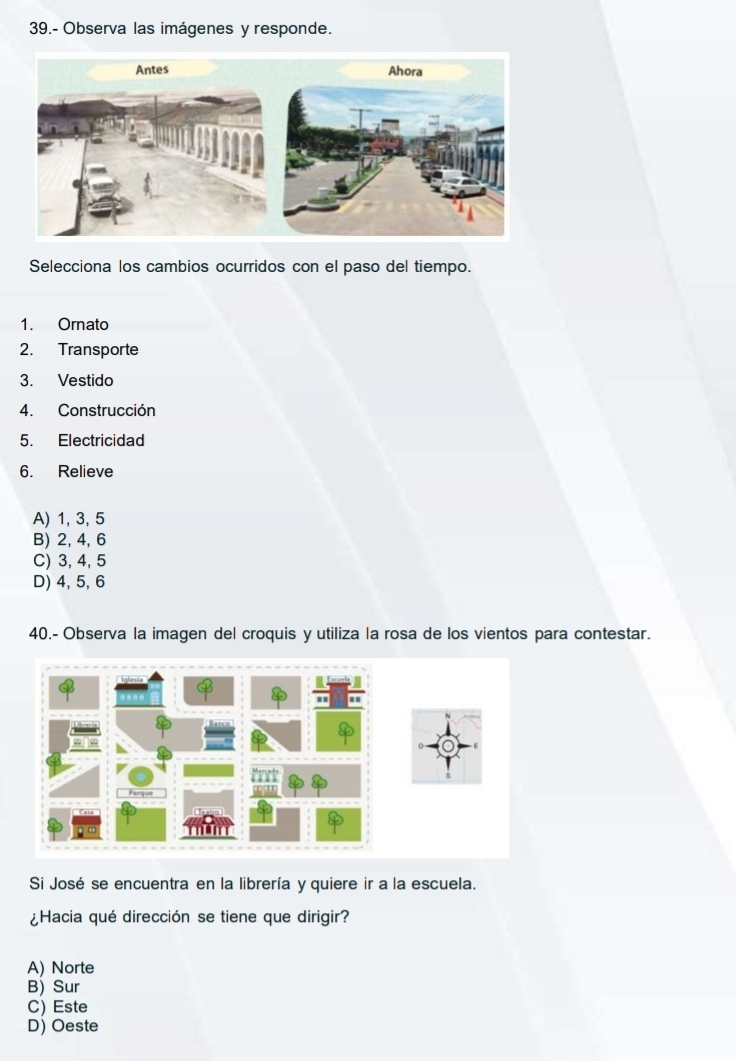 39.- Observa las imágenes y responde.
Selecciona los cambios ocurridos con el paso del tiempo.
1. Ornato
2. Transporte
3. Vestido
4. Construcción
5. Electricidad
6. Relieve
A) 1, 3, 5
B) 2, 4, 6
C) 3, 4, 5
D) 4, 5, 6
40.- Observa la imagen del croquis y utiliza la rosa de los vientos para contestar.
Si José se encuentra en la librería y quiere ir a la escuela.
¿Hacia qué dirección se tiene que dirigir?
A) Norte
B) Sur
C) Este
D) Oeste