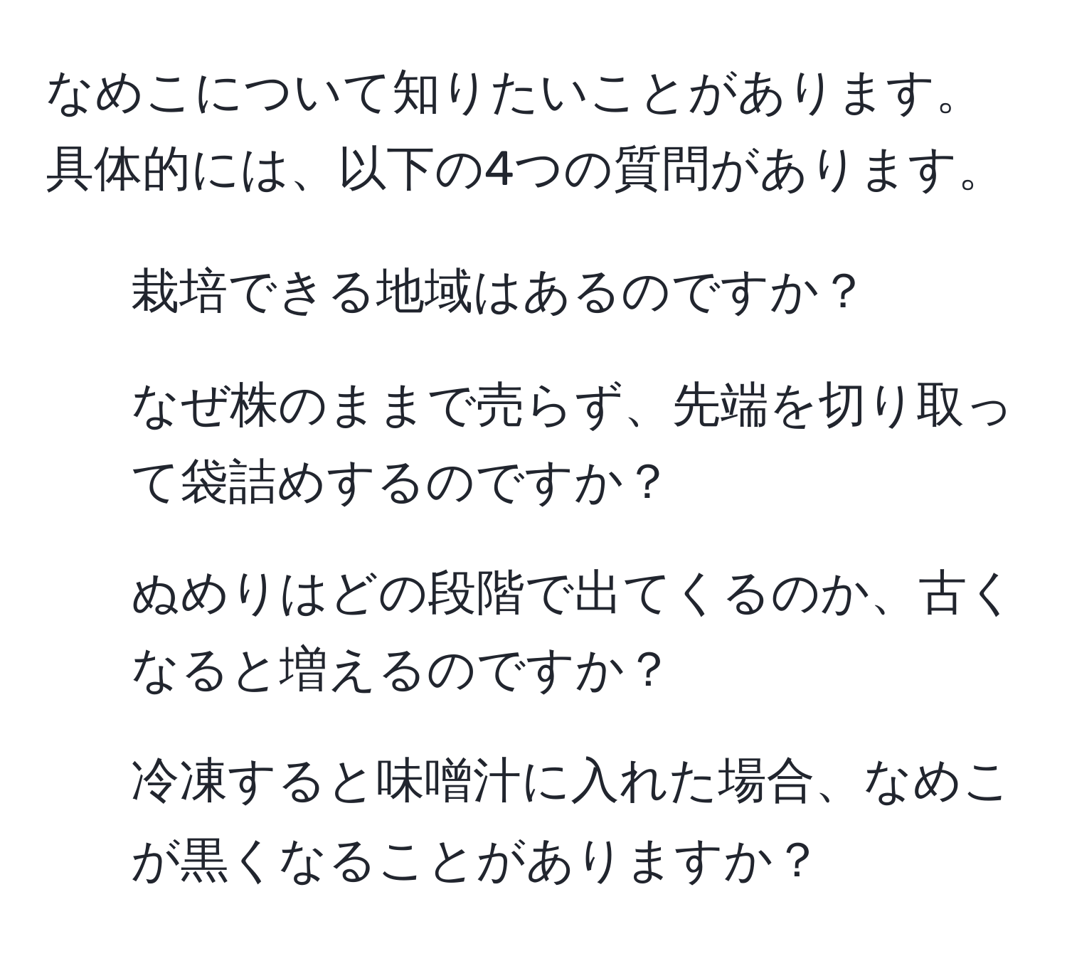 なめこについて知りたいことがあります。具体的には、以下の4つの質問があります。  
1. 栽培できる地域はあるのですか？  
2. なぜ株のままで売らず、先端を切り取って袋詰めするのですか？  
3. ぬめりはどの段階で出てくるのか、古くなると増えるのですか？  
4. 冷凍すると味噌汁に入れた場合、なめこが黒くなることがありますか？