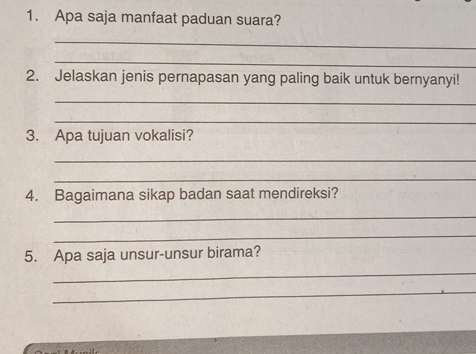 Apa saja manfaat paduan suara? 
_ 
_ 
2. Jelaskan jenis pernapasan yang paling baik untuk bernyanyi! 
_ 
_ 
3. Apa tujuan vokalisi? 
_ 
_ 
4. Bagaimana sikap badan saat mendireksi? 
_ 
_ 
5. Apa saja unsur-unsur birama? 
_ 
_