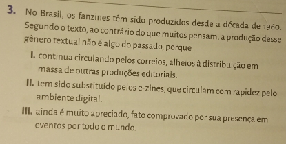 No Brasil, os fanzines têm sido produzidos desde a década de 1960.
Segundo o texto, ao contrário do que muitos pensam, a produção desse
gênero textual não é algo do passado, porque
continua circulando pelos correios, alheios à distribuição em
massa de outras produções editoriais.
II. tem sido substituído pelos e-zines, que circulam com rapidez pelo
ambiente digital.
II. ainda é muito apreciado, fato comprovado por sua presença em
eventos por todo o mundo.