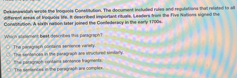 Dekanawidah wrote the Iroquois Constitution. The document included rules and regulations that related to all
different areas of Iroquois life. It described important rituals. Leaders from the Five Nations signed the
Constitution. A sixth nation later joined the Confederacy in the early 1700s.
Which statement best describes this paragraph?
The paragraph contains sentence variety.
The sentences in the paragraph are structured similarly.
The paragraph contains sentence fragments.
The sentences in the paragraph are complex.