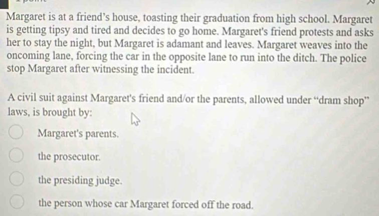 Margaret is at a friend’s house, toasting their graduation from high school. Margaret
is getting tipsy and tired and decides to go home. Margaret's friend protests and asks
her to stay the night, but Margaret is adamant and leaves. Margaret weaves into the
oncoming lane, forcing the car in the opposite lane to run into the ditch. The police
stop Margaret after witnessing the incident.
A civil suit against Margaret's friend and/or the parents, allowed under “dram shop”
laws, is brought by:
Margaret's parents.
the prosecutor.
the presiding judge.
the person whose car Margaret forced off the road.