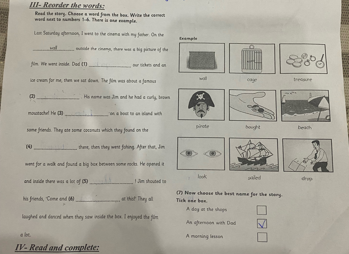 III- Reorder the words:
Read the story. Choose a word from the box. Write the correct
word next to numbers 1-6. There is one example.
Last Saturday afternoon, I went to the cinema with my father. On the 
_wall outside the cinema, there was a big picture of the
film. We went inside. Dad (1)_ our tickets and an
ice cream for me, then we sat down. The film was about a famous wall cage treasure
(2)_ . His name was Jim and he had a curly, brown
moustache! He (3) _on a boat to an island with
some friends. They ate some coconuts which they found on the pirate bought beach
(4) _there, then they went fishing. After that, Jim
went for a walk and found a big box between some rocks. He opened it
look sailed
and inside there was a lot of (5) _! Jim shouted to drop
(7) Now choose the best name for the story.
his friends, ‘Come and (6)_ at this!' They all Tick one box.
A day at the shops
laughed and danced when they saw inside the box. I enjoyed the film
An afternoon with Dad
a lot. A morning lesson
IV- Read and complete: