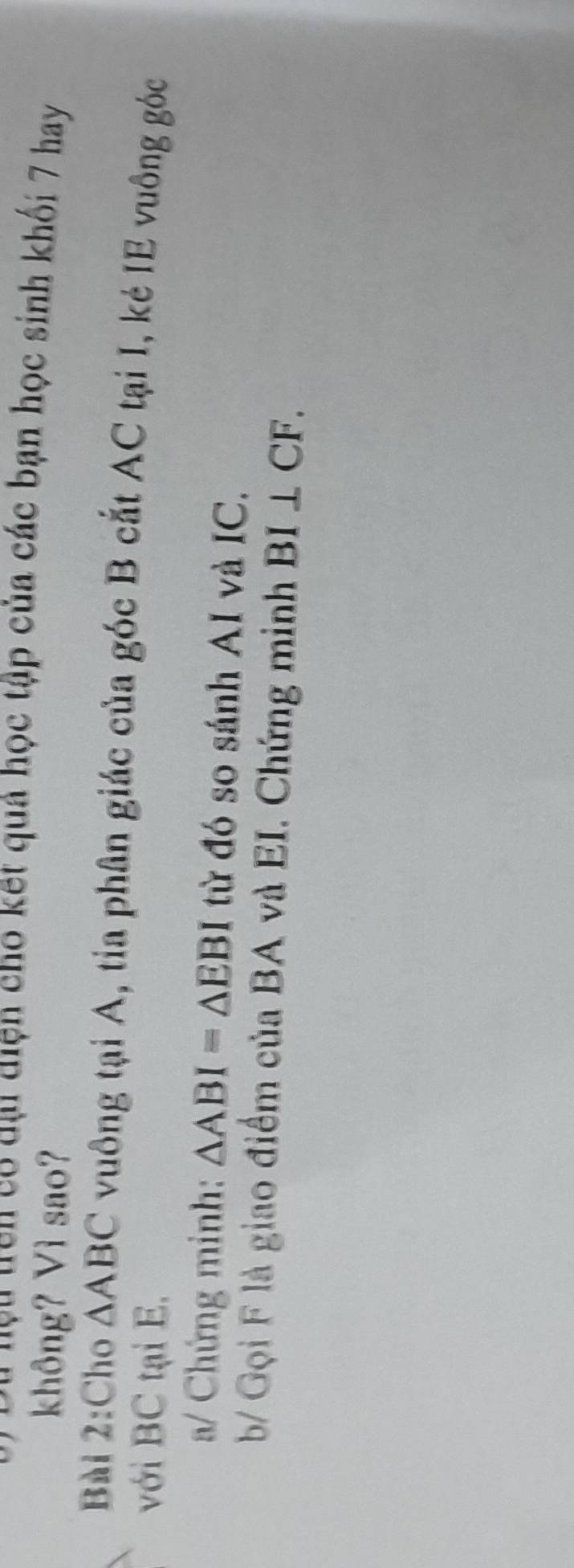 Cu lệu trên có dại diện cho kết quả học tập của các bạn học sinh khối 7 hay 
không? Vì sao? 
Bài 2:Cho △ ABC vuông tại A, tia phân giác của góc B cắt AC tại I, kẻ IE vuông góc 
với BC tại E. 
a/ Chứng minh: △ ABI=△ EBI từ đó so sánh AI và IC. 
b/ Gọi F là giao điểm của BA và EI. Chứng minh BI⊥ CF.