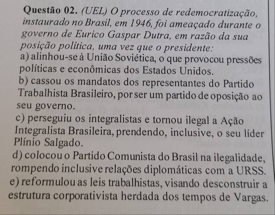 (UEL) O processo de redemocratização,
instaurado no Brasil, em 1946, foi ameaçado durante o
governo de Eurico Gaspar Dutra, em razão da sua
posição política, uma vez que o presidente:
a) alinhou-se à União Soviética, o que provocou pressões
políticas e econômicas dos Estados Unidos.
b) cassou os mandatos dos representantes do Partido
Trabalhista Brasileiro, por ser um partido de oposição ao
seu governo.
c) perseguiu os integralistas e tornou ilegal a Ação
Integralista Brasileira, prendendo, inclusive, o seu líder
Plínio Salgado.
d) colocou o Partido Comunista do Brasil na ilegalidade,
rompendo inclusive relações diplomáticas com a URSS.
e) reformulou as leis trabalhistas, visando desconstruir a
estrutura corporativista herdada dos tempos de Vargas.