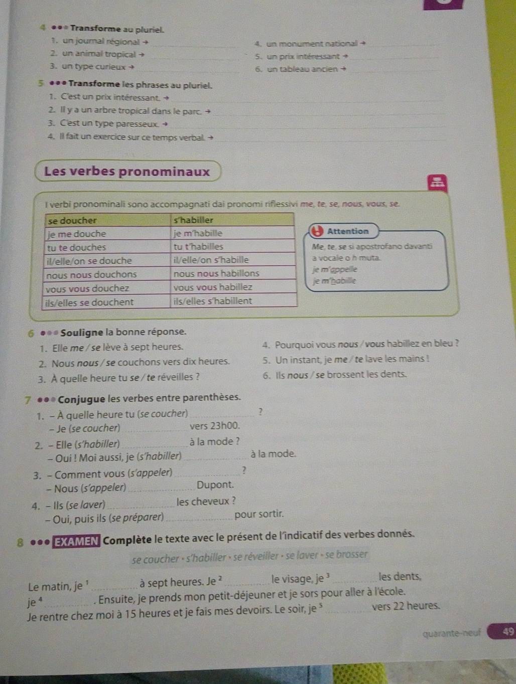 4 ●•* Transforme au pluriel.
1. un journal régional + _4. un monument national →_
2. un animal tropical → _5. un prix intéressant  _
3. un type curieux_ 6, un tableau ancien →_
5 ●●• Transforme les phrases au pluriel.
1. C'est un prix intéressant. 
_
2. Il y a un arbre tropical dans le parc. +_
3. C'est un type paresseux. →_
4. Il fait un exercice sur ce temps verbal. →_
Les verbes pronominaux
I verbi pronominali sono accompagnati dai pronomi riflessivi me, te, se, nous, vous, se.
Attention
e, te, se si apostrofano davanti
vocale o h muta.
e m'appelle
e m'habille
6 ●● * Souligne la bonne réponse.
1. Elle me /se lève à sept heures. 4. Pourquoi vous nous / vous habillez en bleu ?
2. Nous nous / se couchons vers dix heures. 5. Un instant, je me / te lave les mains !
3. À quelle heure tu se / te réveilles ? 6. Ils nous / se brossent les dents.
7 ●●® Conjugue les verbes entre parenthèses.
1. - À quelle heure tu (se coucher)_ ?
- Je (se coucher) _vers 23h00.
2. - Elle (s’habiller)_ à la mode ?
- Oui ! Moi aussi, je (s’habiller) _à la mode.
3. - Comment vous (s’appeler) _?
- Nous (s’appeler)_ Dupont.
4. - Ils (se laver) _les cheveux ?
- Oui, puis ils (se préparer) _pour sortir.
8 EXAMEN Complète le texte avec le présent de l'indicatif des verbes donnés.
se coucher · s'habiller » se réveiller » se laver » se brosser
Le matin, je ¹ _à sept heures. Je ² _le visage, je³ _les dents,
je^4. Ensuite, je prends mon petit-déjeuner et je sors pour aller à l'école.
Je rentre chez moi à 15 heures et je fais mes devoirs. Le soir, je⁵ _vers 22 heures.
quarante-neuf 49