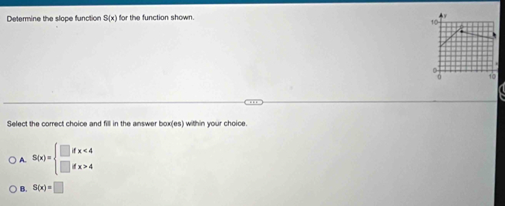 Determine the slope function S(x) for the function shown. y
10
0
10
a
Select the correct choice and fill in the answer box(es) within your choice.
A. S(x)=beginarrayl □ ifx<4 □ ifx>4endarray.
B. S(x)=□