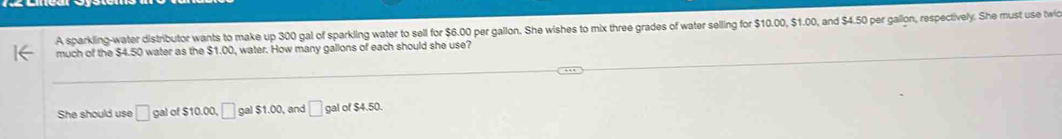 A sparkling-water distributor wants to make up 300 gal of sparkling water to sell for $6.00 per gallon. She wishes to mix three grades of water selling for $10.00, $1.00, and $4.50 per gallon, respectively. She must use twic 
much of the $4.50 water as the $1.00, water. How many gallons of each should she use? 
She should use □ gal of $10.00, □ gal $1.00, and □ gal of $4.50.