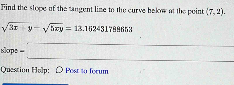 Find the slope of the tangent line to the curve below at the point (7,2).
sqrt(3x+y)+sqrt(5xy)=13.162431788653
- 
slope =□ 
Question Help: Post to forum