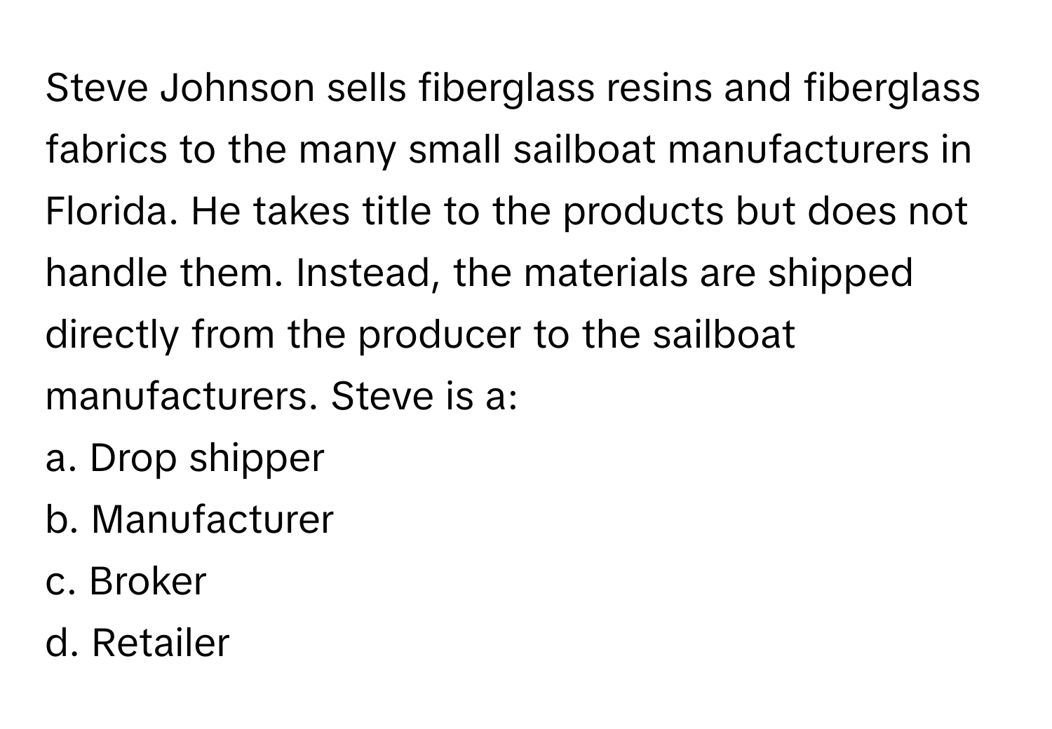 Steve Johnson sells fiberglass resins and fiberglass fabrics to the many small sailboat manufacturers in Florida. He takes title to the products but does not handle them. Instead, the materials are shipped directly from the producer to the sailboat manufacturers. Steve is a:

a. Drop shipper 
b. Manufacturer 
c. Broker 
d. Retailer