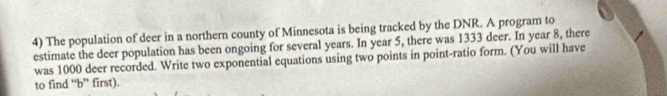 The population of deer in a northern county of Minnesota is being tracked by the DNR. A program to 
estimate the deer population has been ongoing for several years. In year 5, there was 1333 deer. In year 8, there 
was 1000 deer recorded. Write two exponential equations using two points in point-ratio form. (You will have 
to find “ b ” first).