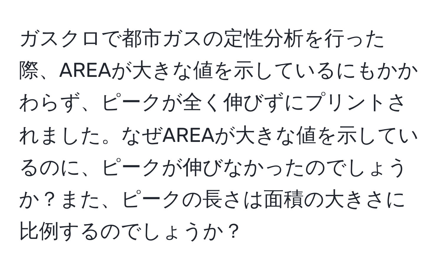 ガスクロで都市ガスの定性分析を行った際、AREAが大きな値を示しているにもかかわらず、ピークが全く伸びずにプリントされました。なぜAREAが大きな値を示しているのに、ピークが伸びなかったのでしょうか？また、ピークの長さは面積の大きさに比例するのでしょうか？