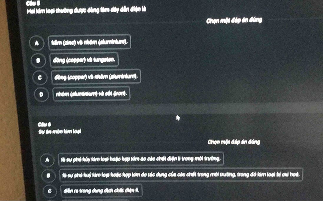 Hai kim loại thường được dùng làm dây dẫn điện là
Chọn một đáp án đứng
kăm (zinc) và nhôm (aluminium).. đồng (copper) vs tungeten,
c đông (copper) và nhôm (aluminium).
D nhóm (aluminium) và sắt (iron),
Câu6
Sự ăn mòn lém loại
Chọn một đáp án đúng
A là sự phá húy kim loại hoặc hợp kim do các chất điện li trong môi trường.. là sự phá huý kim loại hoặc hợp kim do tác dụng của các chất trong môi trường, trong đó kim loại bị oxi hoá,
c diễn ra trong dung dịch chất điện ti,
