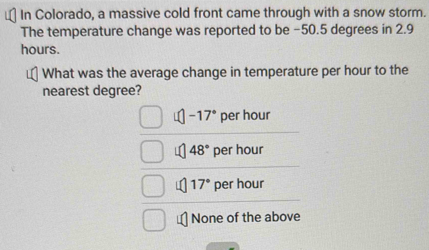 In Colorado, a massive cold front came through with a snow storm.
The temperature change was reported to be −50.5 degrees in 2.9
hours.
What was the average change in temperature per hour to the
nearest degree?
-17° per hour
48° per hour
17° per hour
None of the above