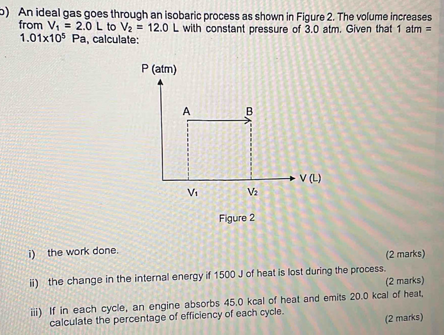 An ideal gas goes through an isobaric process as shown in Figure 2. The volume increases 
from V_1=2.0L to V_2=12.0L with constant pressure of 3.0 atm. Given that 1atm=
1.01* 10^5 P a, calculate: 
P (atm) 
A B
V(L)
V_1 V_2
Figure 2 
i) the work done. 
(2 marks) 
ii) the change in the internal energy if 1500 J of heat is lost during the process. 
(2 marks) 
iii) If in each cycle, an engine absorbs 45.0 kcal of heat and emits 20.0 kcal of heat, 
calculate the percentage of efficiency of each cycle. 
(2 marks)