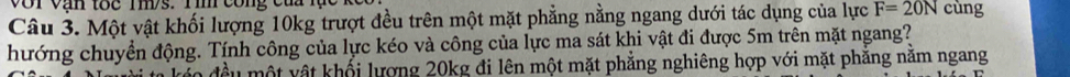 Với Vận tốc Tm/s. Tim công của lạc 
Câu 3. Một vật khối lượng 10kg trượt đều trên một mặt phẳng nằng ngang dưới tác dụng của lực F=20N cùng 
hướng chuyển động. Tính công của lực kéo và công của lực ma sát khi vật đi được 5m trên mặt ngang? 
đều một vật khối lượng 20kg đi lên một mặt phẳng nghiêng hợp với mặt phăng năm ngang