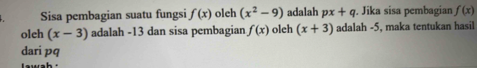 Sisa pembagian suatu fungsi f(x) oleh (x^2-9) adalah px+q. Jika sisa pembagian f(x)
oleh (x-3) adalah -13 dan sisa pembagian f(x) oleh (x+3) adalah -5, maka tentukan hasil 
dari pq 
awah '