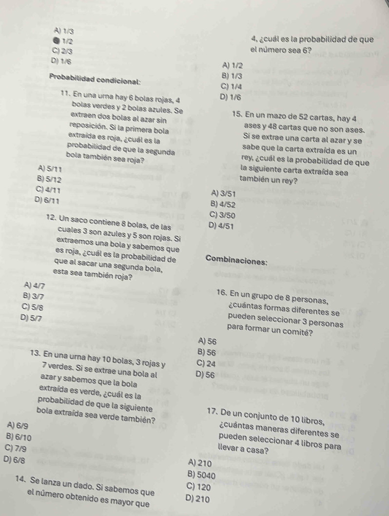 A) 1/3
4, ¿cuál es la probabilidad de que
●1/2 el número sea 6?
C) 2/3
D) 1/6 A) 1/2
B) 1/3
Probabilidad condicional:
C) 1/4
11. En una urna hay 6 bolas rojas, 4 D) 1/6
bolas verdes y 2 bolas azules. Se 15. En un mazo de 52 cartas, hay 4
extraen dos bolas al azar sin ases y 48 cartas que no son ases.
reposición. Si la primera bola Si se extrae una carta al azar y se
extraída es roja, ¿cuál es la sabe que la carta extraída es un
probabilidad de que la segunda rey, ¿cuál es la probabilidad de que
bola también sea roja?
A) 5/11 la siguiente carta extraída sea
B) 5/12 también un rey?
C)4/11
A) 3/51
D) 6/11 B) 4/52
C) 3/50
12. Un saco contiene 8 bolas, de las D) 4/51
cuales 3 son azules y 5 son rojas. Si
extraemos una bola y sabemos que
es roja, ¿cuál es la probabilidad de Combinaciones:
que al sacar una segunda bola,
esta sea también roja?
A) 4/7
B) 3/7
16. En un grupo de 8 personas,
¿cuántas formas diferentes se
D) 5/7
pueden seleccionar 3 personas
C) 5/8 para formar un comité?
A) 56
B) 56
13. En una urna hay 10 bolas, 3 rojas y C) 24
7 verdes. Si se extrae una bola al D) 56
azar y sabemos que la bola
extraída es verde, ¿cuál es la
probabilidad de que la siguiente
17. De un conjunto de 10 libros,
bola extraída sea verde también? ¿cuántas maneras diferentes se
A) 6/9
B) 6/10
pueden seleccionar 4 libros para
llevar a casa?
C) 7/9 A) 210
D) 6/8
B) 5040
C) 120
14. Se lanza un dado. Si sabemos que D) 210
el número obtenido es mayor que
