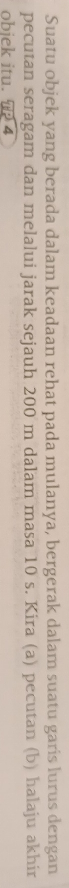 Suatu objek yang berada dalam keadaan rehat pada mulanya, bergerak dalam suatu garis lurus dengan 
pecutan seragam dan melalui jarak sejauh 200 m dalam masa 10 s. Kira (a) pecutan (b) halaju akhir 
obiek itu. T 4
