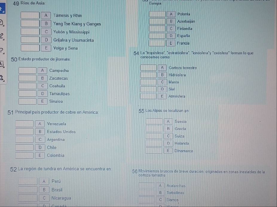 Ríos de Asia Europa:
A
A Tâmesis y Rhin Polonia
B
B Yang Tse Kiang y Ganges Azerbaiján
C Finlandia
C Yukón y Mississippi
D España
D Grijalva y Usumacinta E Francia
E Volga y Sena
54. La "tropósfera'', ''estratósfera", "ionósfera"y ''exósfera'' forman lo que
50 Estado productor de jitomate conecemos como
A Corteza terrestre
A Campoche
B Hidrósfera
B Zacatecas
C
C Coahuila Manto
D Sla
D Tamaulipas E Atmosfera
E Sinaloa
51 Principal país productor de cobre en América: 55 Los Alpos se localizan 9n
A
A Venezuela Suecia
B Grecia
B Estados Unidos
C Suiza
C Argentina
D
D Chile Holanda
E Dinamarca
E | Colombia
52 La región de tundra en América se encuentra en 56 Movimientos bruscos de breve duración. originados en zonas inestables de la
cortoza terrastro
A Perú
A Avalanchas
B Brasil
B Torbellin os
C Nicaragua C Sismos
Canada