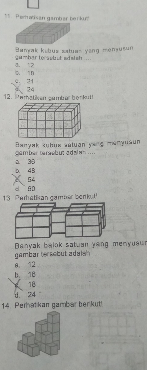 Perhatikan gambar berikut!
Banyak kubus satuan yang menyusun
gambar tersebut adalah ....
a. 12
b. 18
c. 21
24
12. Perhatikan gambar berikut!
Banyak kubus satuan yang menyusun
gambar tersebut adalah ....
a. 36
b. 48
a 54
d. 60
13. Perhatikan gambar berikut!
Banyak balok satuan yang menyusun
gambar tersebut adalah ....
a. 12
b. 16
c 18
d. 24
14. Perhatikan gambar berikut!