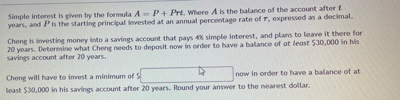 Simple interest is given by the formula A=P+Prt. Where A is the balance of the account after t
years, and P is the starting principal invested at an annual percentage rate of 7, expressed as a decimal. 
Cheng is investing money into a savings account that pays 4% simple interest, and plans to leave it there for
20 years. Determine what Cheng needs to deposit now in order to have a balance of at least $30,000 in his 
savings account after 20 years. 
Cheng will have to invest a minimum of $ now in order to have a balance of at 
least $30,000 in his savings account after 20 years. Round your answer to the nearest dollar.