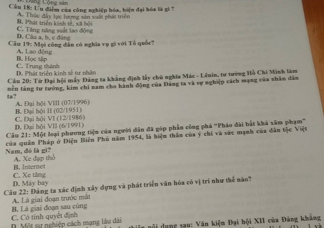 Đảng Cộng sân
Câu 18: Ưu điểm của công nghiệp hóa, hiện đại hóa là gì ?
A. Thúc đẩy lực lượng sản xuất phát triển
B. Phát triển kinh tế, xã hội
C. Tăng năng suất lao động
D. Câu a, b, c đúng
Câu 19: Mọi công dân có nghĩa vụ gì với Tổ quốc?
A. Lao động
B. Học tập
C. Trung thành
D. Phát triển kinh tế tư nhân
Câu 20: Từ Đại hội mấy Đảng ta khẳng định lấy chủ nghĩa Mác - Lênin, tư tưởng Hồ Chí Minh làm
nên tảng tư tưởng, kim chỉ nam cho hành động của Đảng ta và sự nghiệp cách mạng của nhân dân
ta?
A. Đại hội VIII (07/1996)
B. Đại hội II (02/1951)
C. Đại hội VI (12/1986)
D. Đại hội VII (6/1991)
Câu 21: Một loại phương tiện của người dân đã góp phần công phá “Pháo đài bất khả xâm phạm”
của quân Pháp ở Điện Biên Phủ năm 1954, là hiện thân của ý chí và sức mạnh của dân tộc Việt
Nam, đó là gì?
A. Xe đạp thổ
B. Internet
C. Xe tăng
D. Máy bay
Câu 22: Đảng ta xác định xây dựng và phát triển văn hóa có vị trí như thế nào?
A. Là giai đoạn trước mắt
B. Là giai đoạn sau cùng
C. Có tính quyết định
niôn nội dụng sau: Văn kiện Đại hội XII của Đảng khăng
D. Một sự nghiệp cách mạng lâu dài
(1) l và