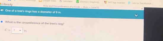 Gbog'e Slide 5 calculator Desmos | Graphing... MIT App Inventor Link for Transformat... 
i-Ready Area and Circumference of a Circle — Quiz — Level G 
4 One of a tree's rings has a diameter of 8 in. 
What is the circumference of the tree's ring?
C=□ in.