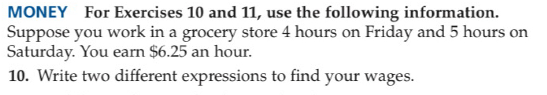 MONEY For Exercises 10 and 11, use the following information. 
Suppose you work in a grocery store 4 hours on Friday and 5 hours on 
Saturday. You earn $6.25 an hour. 
10. Write two different expressions to find your wages.