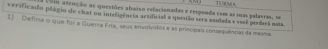 ANQ TURMA: 
a com atenção as questões abaixo relacionadas e responda com as suas palavras, se 
verificado plágio de chat ou inteligência artificial a questão sera anulada e você perderá nota. 
1) Defina o que foi a Guerra Fria, seus envolvidos e as principais consequências da mesma.