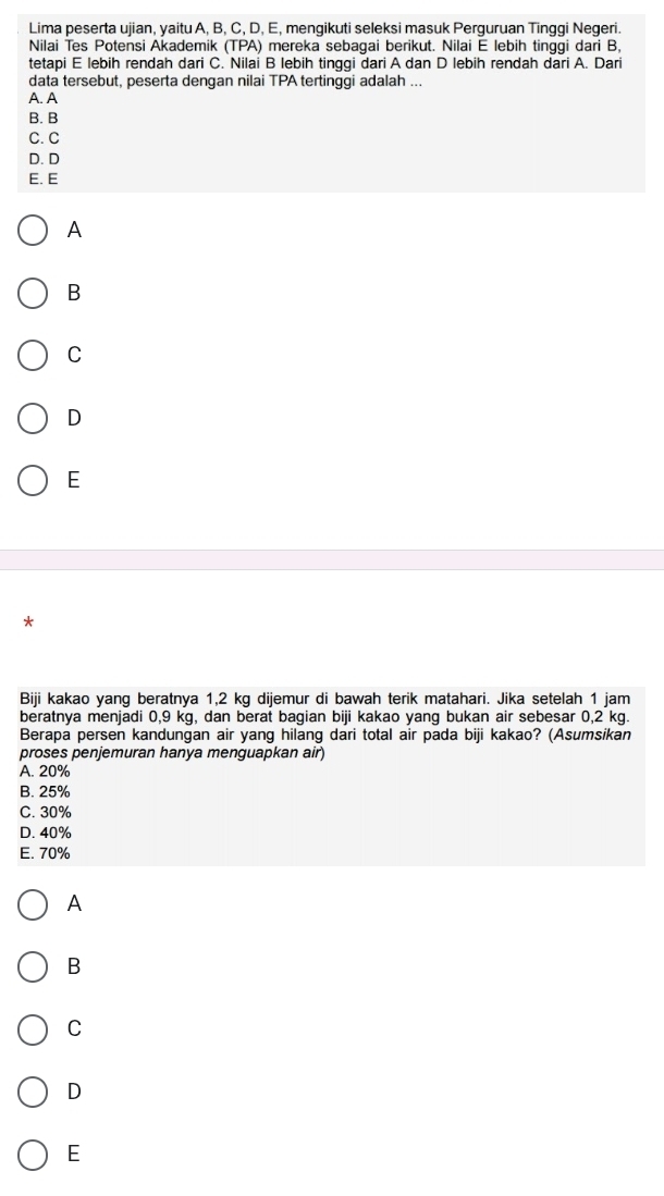 Lima peserta ujian, yaitu A, B, C, D, E, mengikuti seleksi masuk Perguruan Tinggi Negeri.
Nilai Tes Potensi Akademik (TPA) mereka sebagai berikut. Nilai E lebih tinggi dari B,
tetapi E lebih rendah dari C. Nilai B lebih tinggi dari A dan D lebih rendah dari A. Dari
data tersebut, peserta dengan nilai TPA tertinggi adalah ...
A. A
B. B
C.C
D. D
E. E
A
B
C
D
E
*
Biji kakao yang beratnya 1,2 kg dijemur di bawah terik matahari. Jika setelah 1 jam
beratnya menjadi 0,9 kg, dan berat bagian biji kakao yang bukan air sebesar 0,2 kg.
Berapa persen kandungan air yang hilang dari total air pada biji kakao? (Asumsikan
proses penjemuran hanya menguapkan air)
A. 20%
B. 25%
C. 30%
D. 40%
E. 70%
A
B
C
D
E