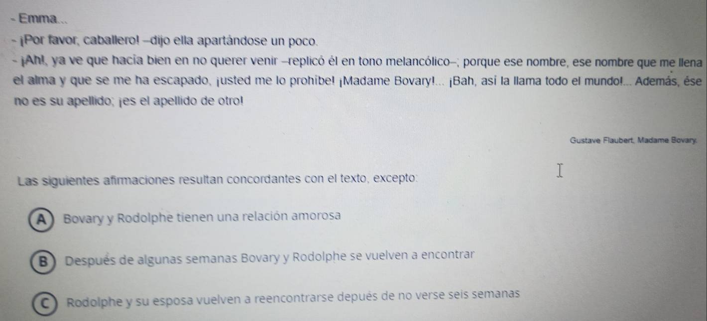 Emma...
- ¡Por favor, caballero! -dijo ella apartándose un poco.
- ¡Ah!, ya ve que hacía bien en no querer venir -replicó él en tono melancólico-; porque ese nombre, ese nombre que me llena
el alma y que se me ha escapado, justed me lo prohíbe! ¡Madame Bovary!... ¡Bah, así la llama todo el mundo!... Además, ése
no es su apellido; ¡es el apellido de otro!
Gustave Flaubert, Madame Bovary.
Las siguientes afirmaciones resultan concordantes con el texto, excepto:
A Bovary y Rodolphe tienen una relación amorosa
B) Después de algunas semanas Bovary y Rodolphe se vuelven a encontrar
C ) Rodolphe y su esposa vuelven a reencontrarse depués de no verse seis semanas