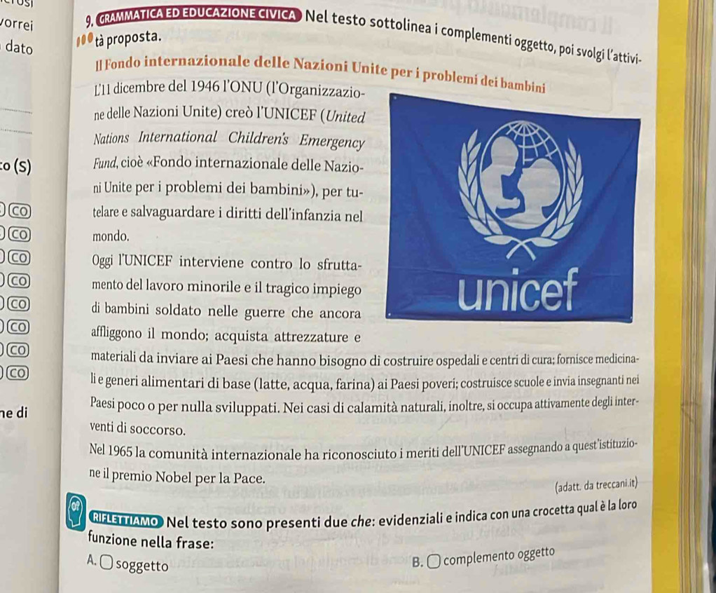 vorrei 9, GRAMMATICA ED EDUCAZIONE CIVICA Nel testo sottolinea i complementi oggetto, poi svolgi l'attivi-
tà proposta.
dato ll Fondo internazionale delle Nazioní Unite per i problemi dei bamb
L'11 dicembre del 1946 l’ONU (l’Organizzazio-
_
_
ne delle Nazioni Unite) creò l’UNICEF (United
Nations International Children's Emergency
:o (S) Fund, cioè «Fondo internazionale delle Nazio-
ni Unite per i problemi dei bambini»), per tu-
co telare e salvaguardare i diritti dell’infanzia nel
co mondo.
Co 0ggi l'UNICEF interviene contro lo sfrutta-
Co mento del lavoro minorile e il tragico impiego 
Co di bambini soldato nelle guerre che ancora
Co affliggono il mondo; acquista attrezzature e
CO materiali da inviare ai Paesi che hanno bisogno di costruire ospedali e centri di cura; fornisce medicina-
co li e generi alimentari di base (latte, acqua, farina) ai Paesi poveri; costruisce scuole e invia insegnanti nei
he di Paesi poco o per nulla sviluppati. Nei casi di calamità naturali, inoltre, si occupa attivamente degli inter-
venti di soccorso.
Nel 1965 la comunità internazionale ha riconosciuto i meriti dell’UNICEF assegnando a quest’istituzio-
ne il premio Nobel per la Pace.
(adatt. da treccani.it)
RHETTAMo Nel testo sono presenti due che: evidenziali e indica con una crocetta qual è la loro
funzione nella frase:
A. □ soggetto
B. O complemento oggetto