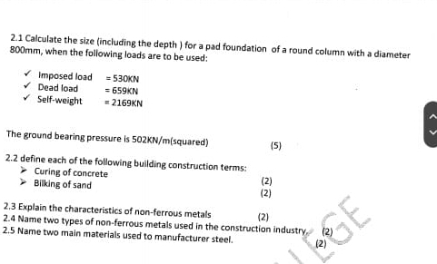 2.1 Calculate the size (including the depth ) for a pad foundation of a round column with a diameter
800mm, when the following loads are to be used: 
imposed load =530KN
Dead load =659KN
Self-weight =2169KN
The ground bearing pressure is 502KN/m (squared) (5) 
2.2 define each of the following building construction terms: 
Curing of concrete 
Bilking of sand (2) 
(2) 
2,3 Explain the characteristics of non-ferrous metals (2) 
2.4 Name two types of non-ferrous metals used in the construction industry. (2) 
2.5 Name two main materials used to manufacturer steel. (2)