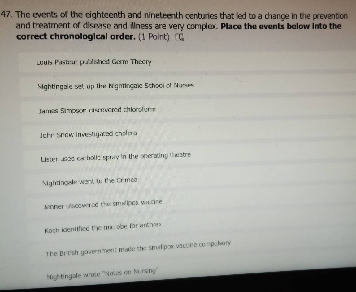 The events of the eighteenth and nineteenth centuries that led to a change in the prevention 
and treatment of disease and illness are very complex. Place the events below into the 
correct chronological order. (1 Point) 
Louis Pasteur published Germ Theory 
Nightingale set up the Nightingale School of Nurses 
James Simpson discovered chloroform 
John Snow investigated cholera 
Lister used carbolic spray in the operating theatre 
Nightingale went to the Crimea 
Jenner discovered the smallpox vaccine 
Koch identified the microbe for anthrax 
The British government made the smallpox vaccine compulsory 
Nightingale wrote “Notes on Nursing”'