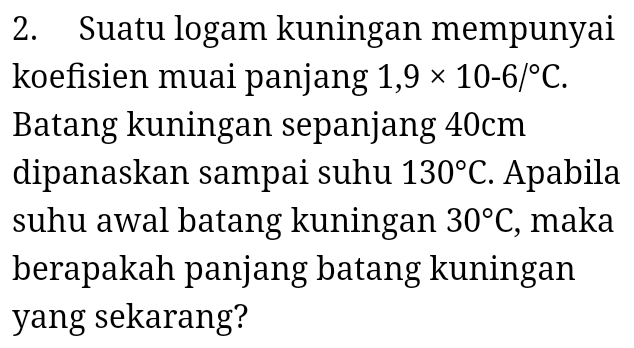 Suatu logam kuningan mempunyai 
koefisien muai panjang 1,9* 10-6/^circ C. 
Batang kuningan sepanjang 40cm
dipanaskan sampai suhu 130°C. Apabila 
suhu awal batang kuningan 30°C , maka 
berapakah panjang batang kuningan 
yang sekarang?