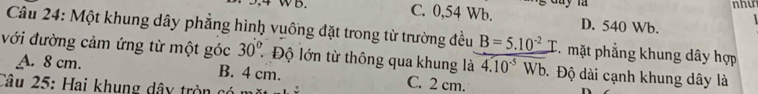 như
3,4 WB. C. 0,54 Wb. D. 540 Wb.
Câu 24: Một khung dây phẳng hình vuống đặt trong từ trường đều B=5.10^(-2) mặt phẳng khung dây hợp
với đường cảm ứng từ một góc 30° * Độ lớn từ thông qua khung là overline 4.10^(-5)Wb Đ Độ dài cạnh khung dây là
A. 8 cm. B. 4 cm. C. 2 cm.
Câu 25: Hai khung dâ tròn ở