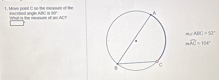 Move point C so the measure of the 
inscribed angle ABC is 50°. 
What is the measure of arc AC?
m∠ ABC=52°
mwidehat AC=104°